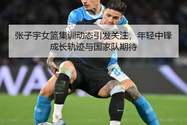 张子宇女篮集训动态引发关注，年轻中锋成长轨迹与国家队期待 - ygrbuyu